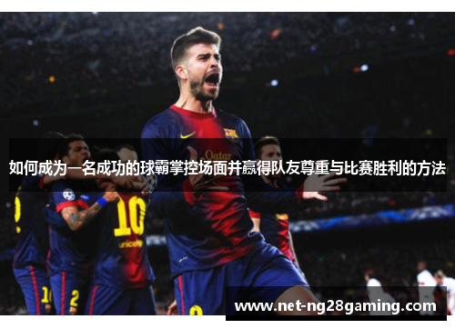 如何成为一名成功的球霸掌控场面并赢得队友尊重与比赛胜利的方法