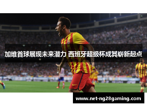 加维首球展现未来潜力 西班牙超级杯成其崭新起点