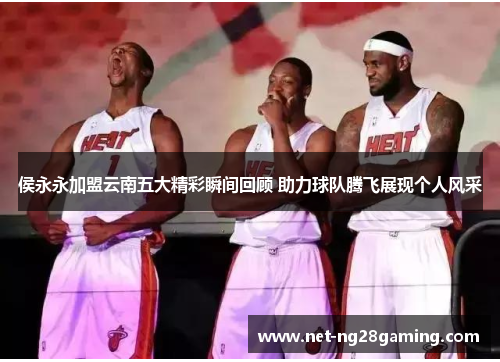 侯永永加盟云南五大精彩瞬间回顾 助力球队腾飞展现个人风采