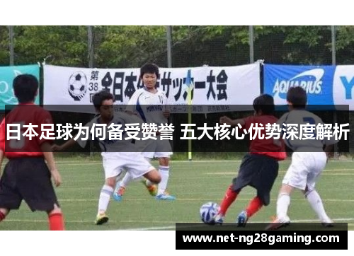 日本足球为何备受赞誉 五大核心优势深度解析
