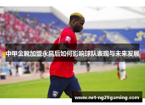 中甲金靴加盟永昌后如何影响球队表现与未来发展