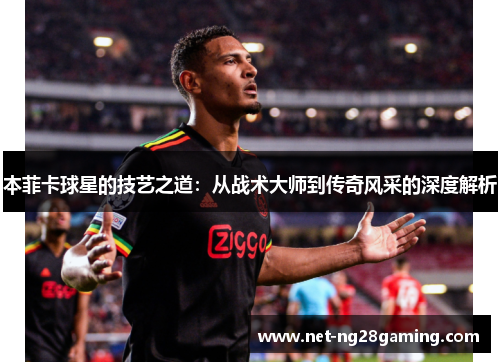 本菲卡球星的技艺之道：从战术大师到传奇风采的深度解析