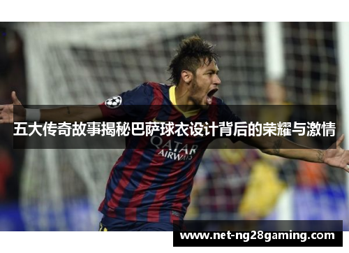 五大传奇故事揭秘巴萨球衣设计背后的荣耀与激情