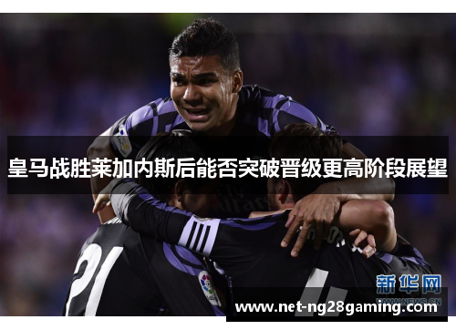 皇马战胜莱加内斯后能否突破晋级更高阶段展望