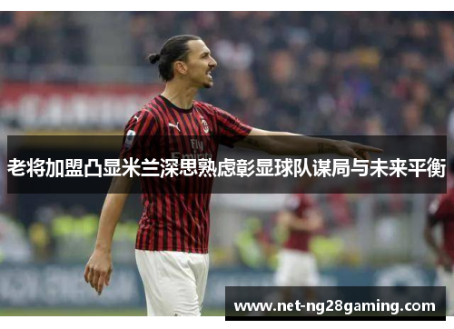 老将加盟凸显米兰深思熟虑彰显球队谋局与未来平衡