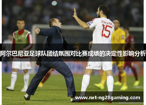 阿尔巴尼亚足球队团结氛围对比赛成绩的决定性影响分析