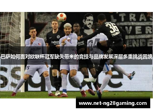 巴萨如何面对欧联杯冠军缺失带来的竞技与品牌发展深层多重挑战困境
