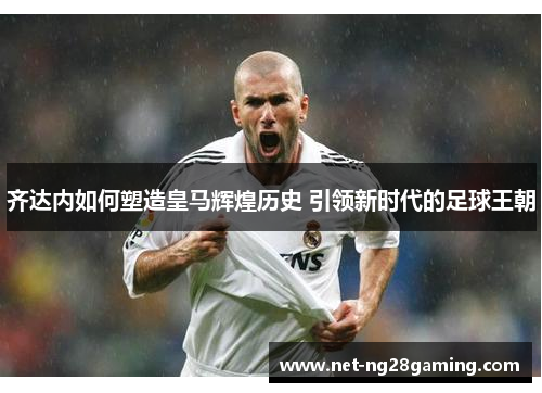 齐达内如何塑造皇马辉煌历史 引领新时代的足球王朝